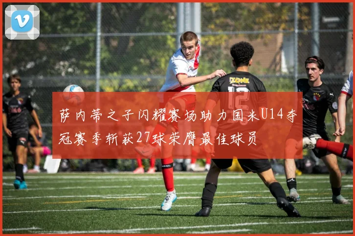 萨内蒂之子闪耀赛场助力国米U14夺冠赛季斩获27球荣膺最佳球员