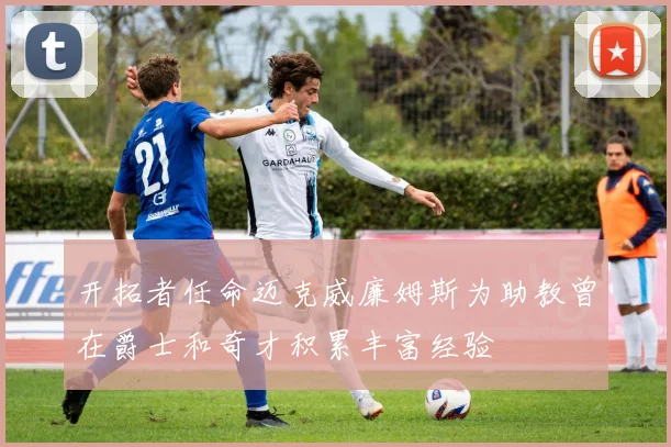 开拓者任命迈克威廉姆斯为助教曾在爵士和奇才积累丰富经验