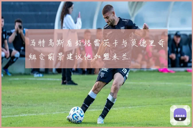 马特乌斯看好格雷茨卡与莫德里奇组合前景建议他加盟米兰