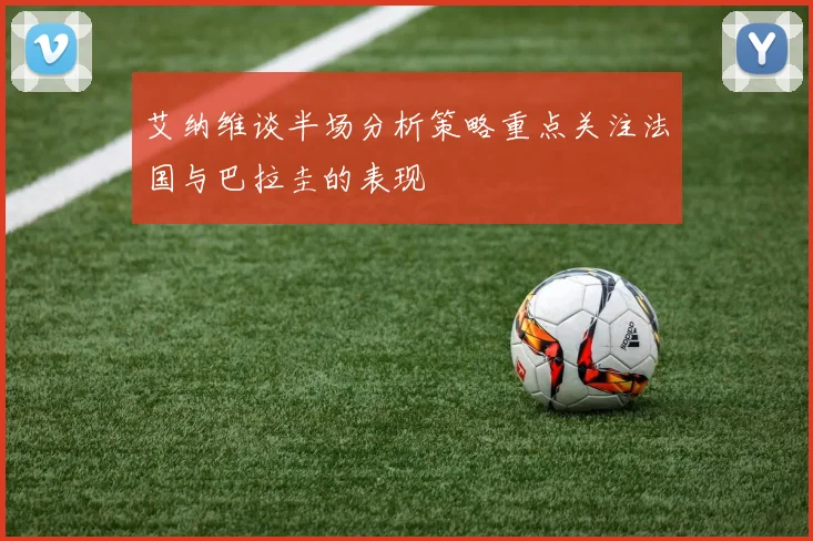 艾纳维谈半场分析策略重点关注法国与巴拉圭的表现