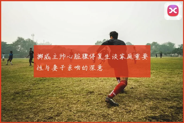 挪威主帅心脏骤停复生谈家庭重要性与妻子亲吻的深意