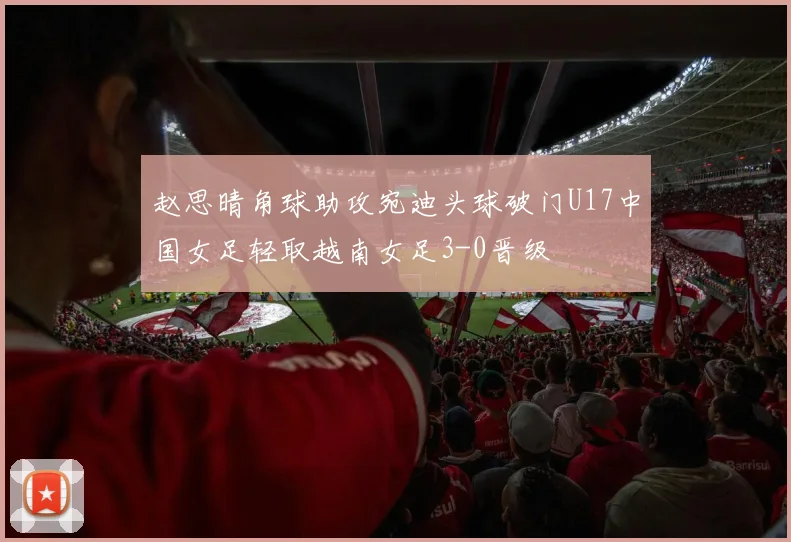 赵思晴角球助攻宛迪头球破门U17中国女足轻取越南女足3-0晋级