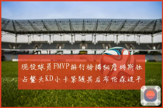 现役球员FMVP排行榜揭秘詹姆斯独占鳌头KD小卡紧随其后布伦森追平库里约基奇等