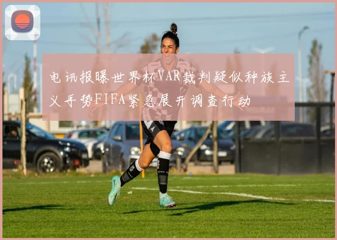 电讯报曝世界杯VAR裁判疑似种族主义手势FIFA紧急展开调查行动
