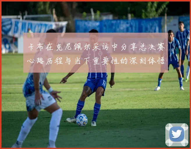卡布在克尼佩尔采访中分享总决赛心路历程与当下重要性的深刻体悟
