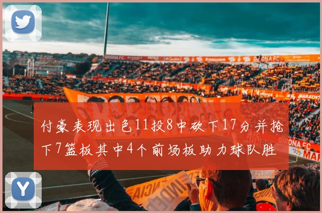 付豪表现出色11投8中砍下17分并抢下7篮板其中4个前场板助力球队胜利