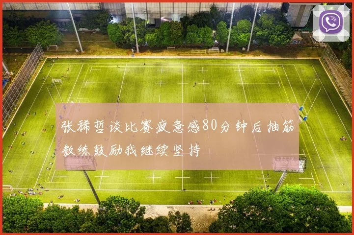 张稀哲谈比赛疲惫感80分钟后抽筋教练鼓励我继续坚持