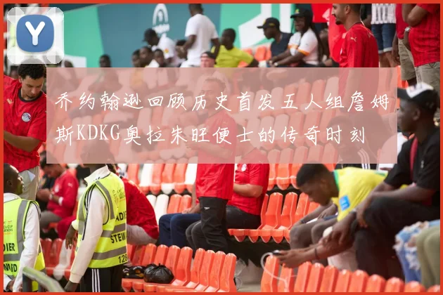乔约翰逊回顾历史首发五人组詹姆斯KDKG奥拉朱旺便士的传奇时刻