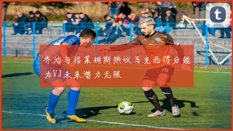 乔治与格莱姆斯热议马克西得分能力VJ未来潜力无限