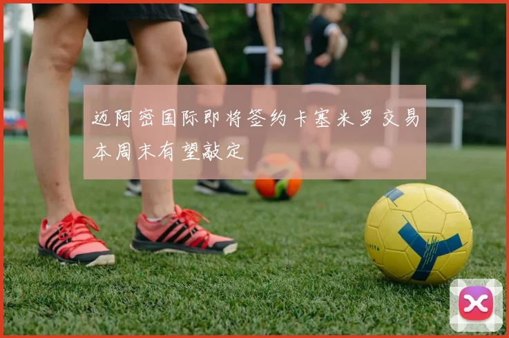 迈阿密国际即将签约卡塞米罗交易本周末有望敲定