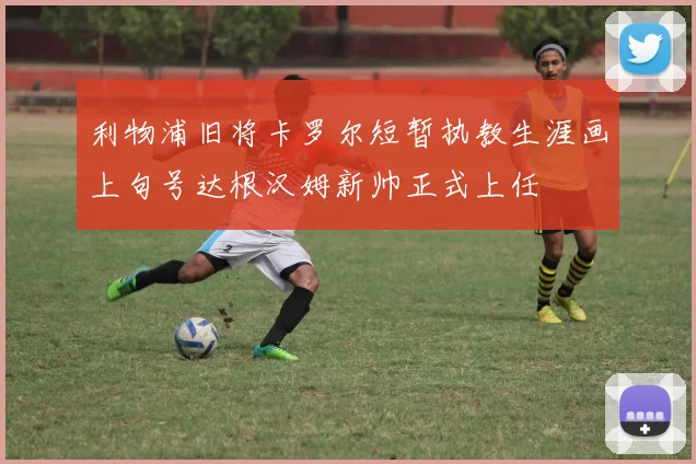 利物浦旧将卡罗尔短暂执教生涯画上句号达根汉姆新帅正式上任