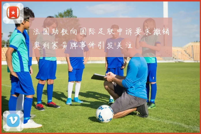 法国助教向国际足联申诉要求撤销奥利塞黄牌事件引发关注