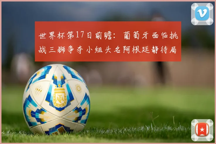 世界杯第17日前瞻：葡萄牙面临挑战三狮争夺小组头名阿根廷静待局势变化