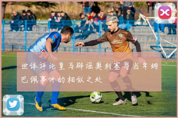 世体评论皇马辟谣奥利塞与当年姆巴佩事件的相似之处