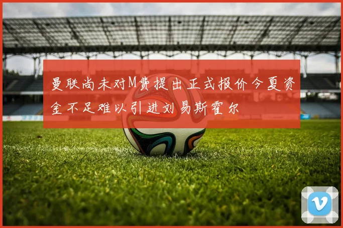 曼联尚未对M费提出正式报价今夏资金不足难以引进刘易斯霍尔