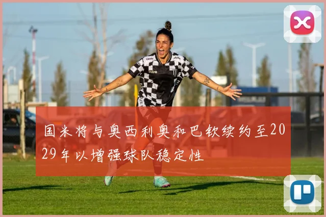 国米将与奥西利奥和巴钦续约至2029年以增强球队稳定性