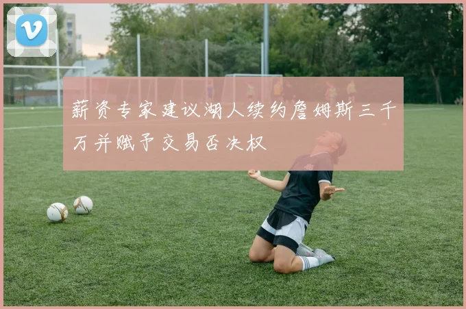 薪资专家建议湖人续约詹姆斯三千万并赋予交易否决权