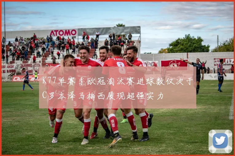 K77单赛季欧冠淘汰赛进球数仅次于C罗本泽马梅西展现超强实力